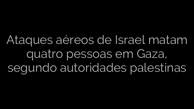 ​Ataques aéreos de Israel matam quatro pessoas em Gaza, segundo autoridades palestinas 